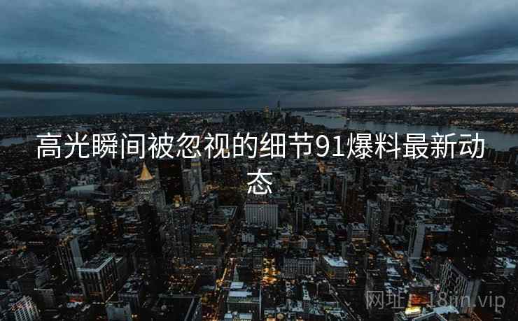 高光瞬间被忽视的细节91爆料最新动态