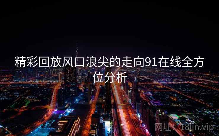 精彩回放风口浪尖的走向91在线全方位分析  第2张