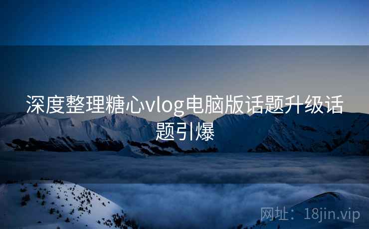深度整理糖心vlog电脑版话题升级话题引爆  第1张