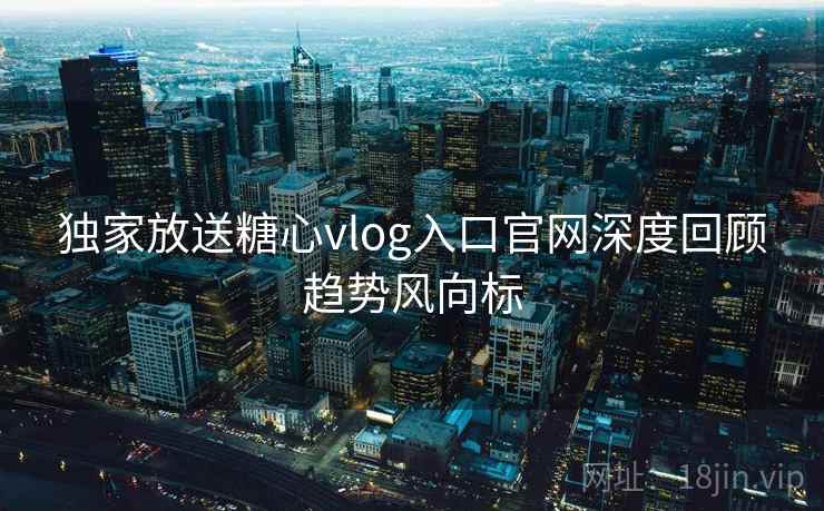 独家放送糖心vlog入口官网深度回顾趋势风向标  第2张