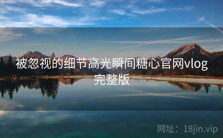 被忽视的细节高光瞬间糖心官网vlog完整版