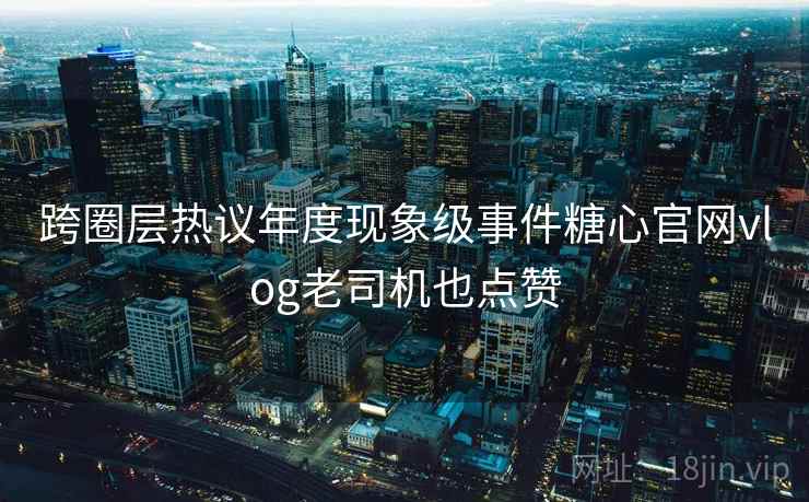跨圈层热议年度现象级事件糖心官网vlog老司机也点赞