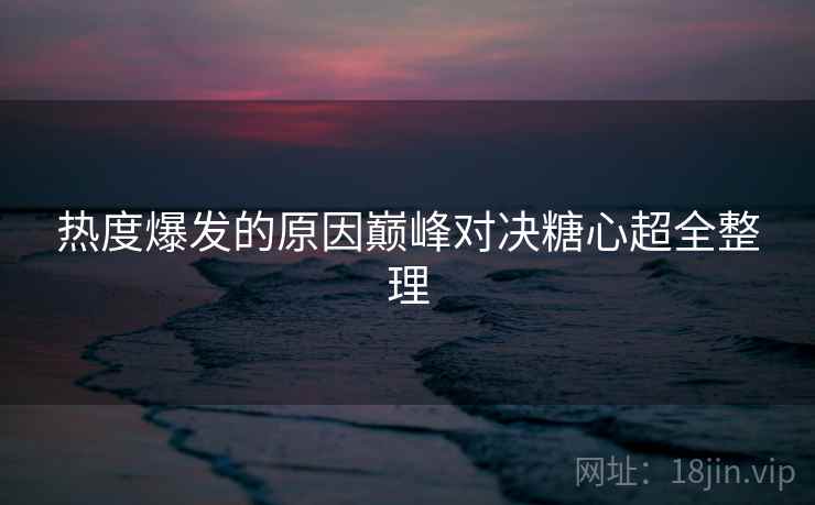 热度爆发的原因巅峰对决糖心超全整理