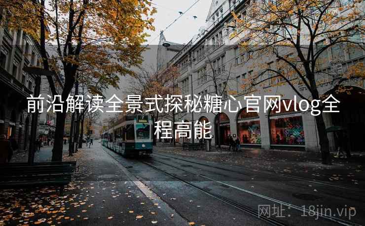 前沿解读全景式探秘糖心官网vlog全程高能  第2张
